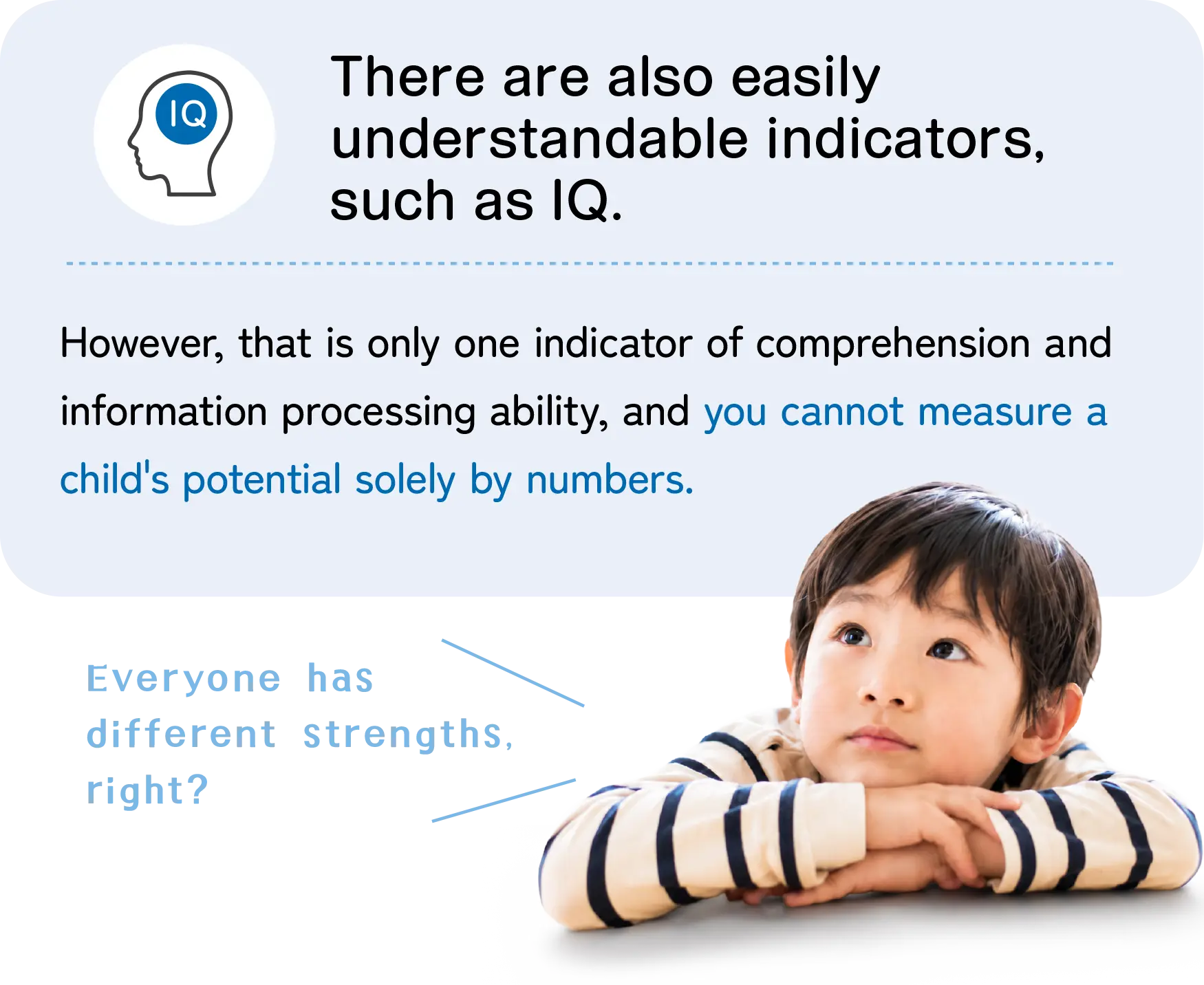 There are easily understandable indicators like IQ. However, these are only one measure of comprehension and information processing ability, and a child's potential cannot be measured solely by numbers.
