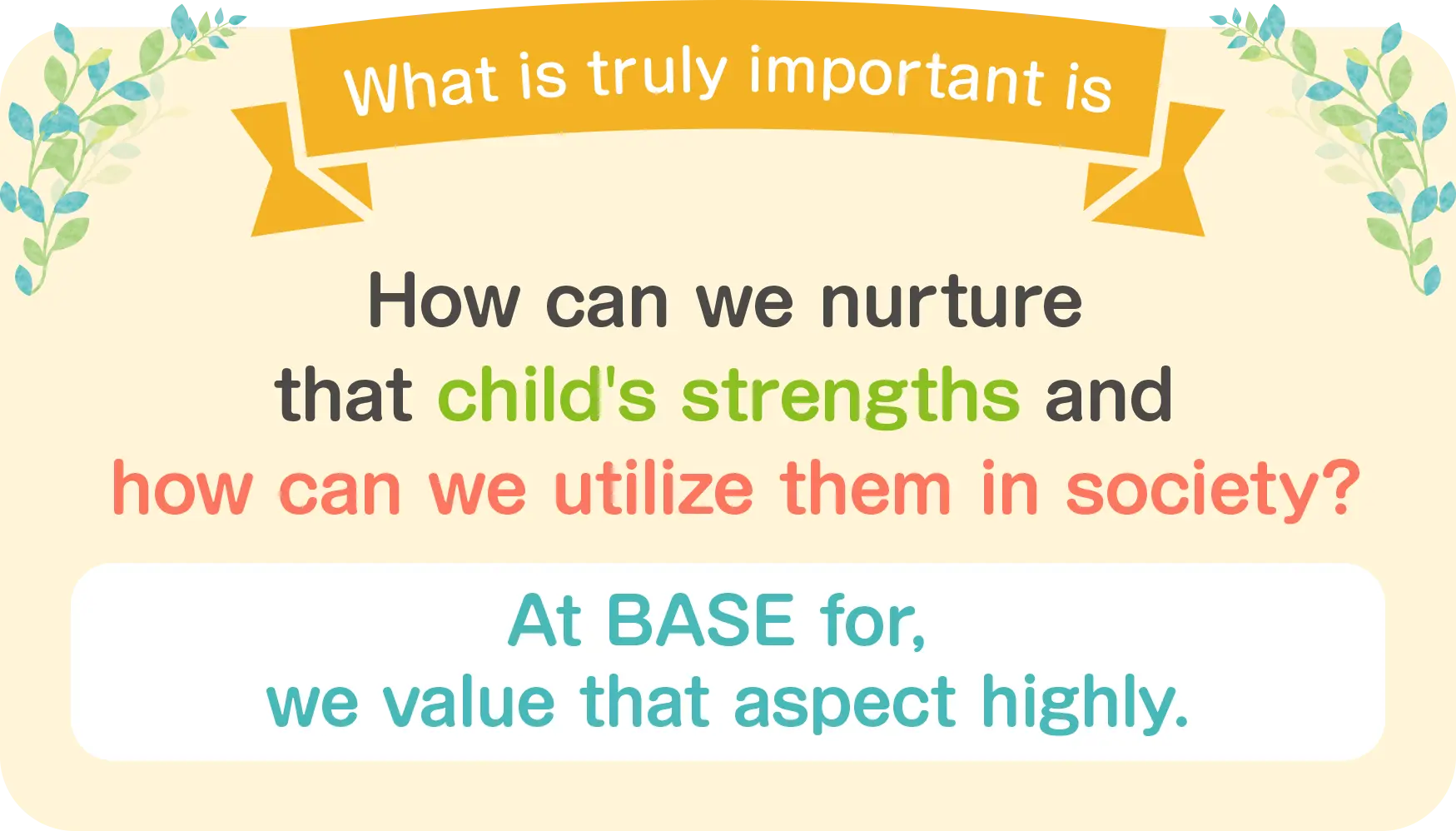 What's truly important is how to nurture each child's strengths and how to utilize them in society. That's what we value at BASE for.