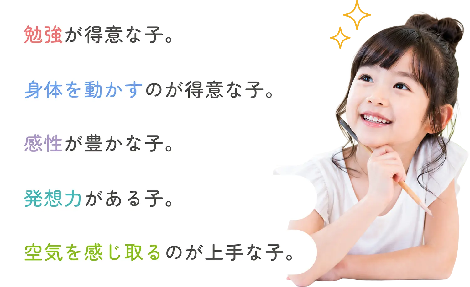 勉強が得意な子。身体を動かすのが得意な子。感性が豊かな子。発想力がある子。空気を感じ取るのが上手な子。