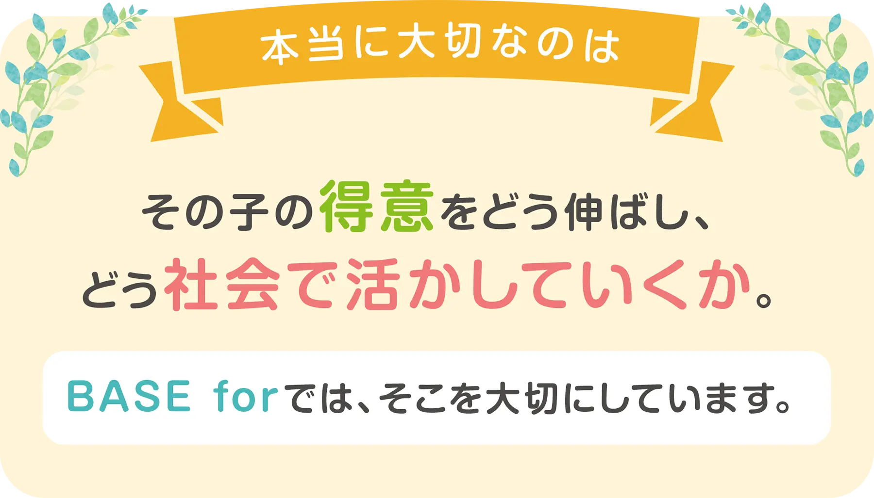 本当に大切なのは、その子の得意をどう伸ばし、どう社会で活かしていくか。BASE forでは、そこを大切にしています。