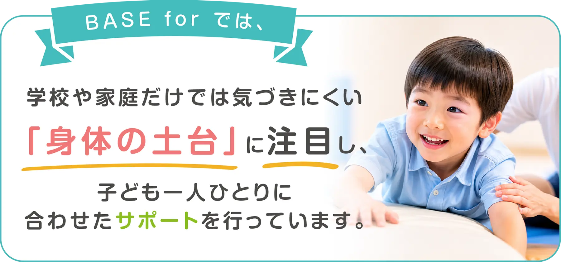 BASE for では、学校や家庭だけでは気づきにくい「身体の土台」に注目し、子ども一人ひとりに合わせたサポートを行っています。