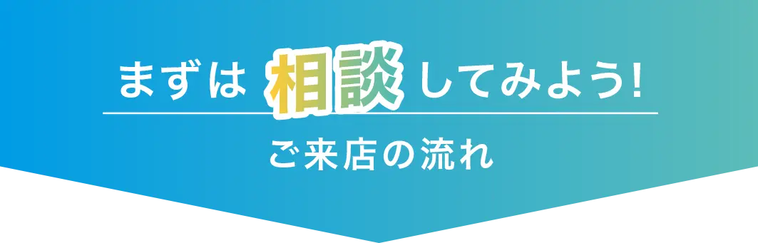 まずは相談してみよう!ご来店の流れ